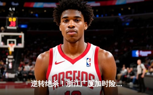 逆转绝杀！浙江广厦加时险胜广东宏远，孙铭徽35分创赛季新高 - 4